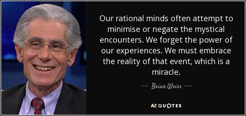 Our rational minds often attempt to minimise or negate the mystical encounters. We forget the power of our experiences. We must embrace the reality of that event, which is a miracle. - Brian Weiss