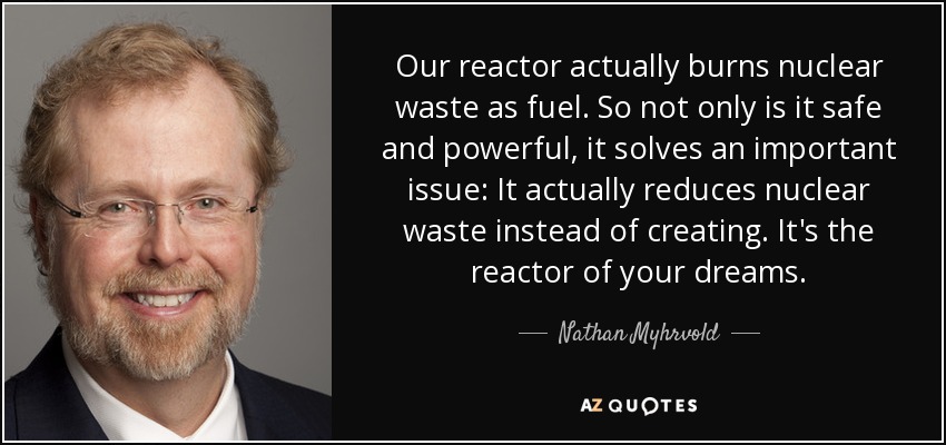 Our reactor actually burns nuclear waste as fuel. So not only is it safe and powerful, it solves an important issue: It actually reduces nuclear waste instead of creating. It's the reactor of your dreams. - Nathan Myhrvold
