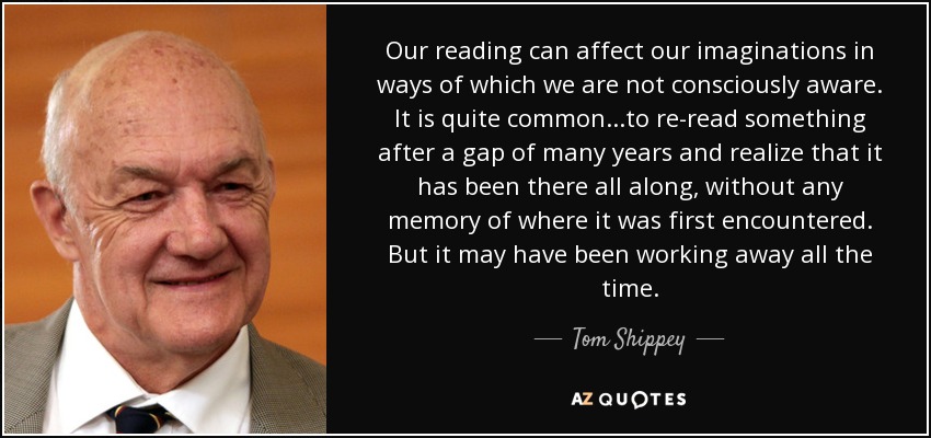 Our reading can affect our imaginations in ways of which we are not consciously aware. It is quite common...to re-read something after a gap of many years and realize that it has been there all along, without any memory of where it was first encountered. But it may have been working away all the time. - Tom Shippey