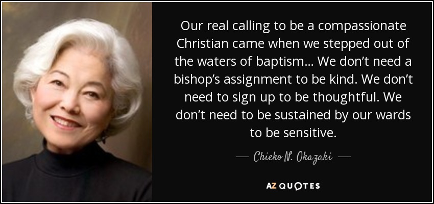 Our real calling to be a compassionate Christian came when we stepped out of the waters of baptism… We don’t need a bishop’s assignment to be kind. We don’t need to sign up to be thoughtful. We don’t need to be sustained by our wards to be sensitive. - Chieko N. Okazaki