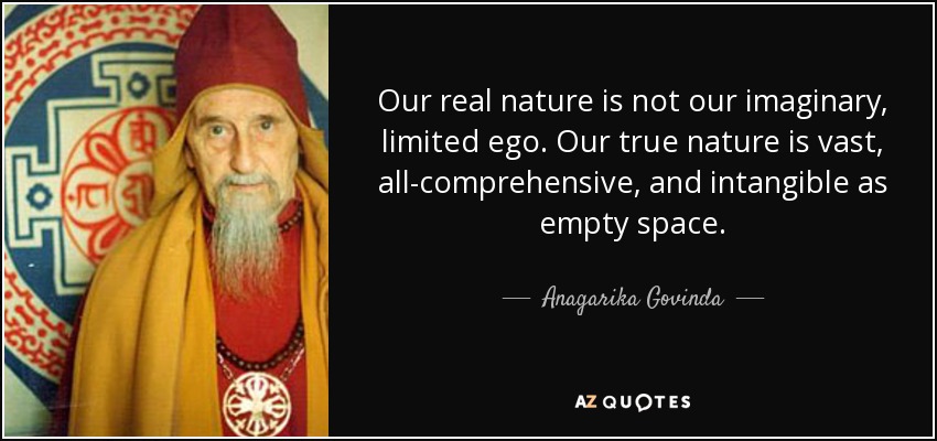 Our real nature is not our imaginary, limited ego. Our true nature is vast, all-comprehensive, and intangible as empty space. - Anagarika Govinda