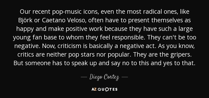 Our recent pop-music icons, even the most radical ones, like Björk or Caetano Veloso, often have to present themselves as happy and make positive work because they have such a large young fan base to whom they feel responsible. They can't be too negative. Now, criticism is basically a negative act. As you know, critics are neither pop stars nor popular. They are the gripers. But someone has to speak up and say no to this and yes to that. - Diego Cortez