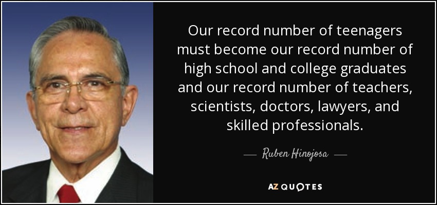 Our record number of teenagers must become our record number of high school and college graduates and our record number of teachers, scientists, doctors, lawyers, and skilled professionals. - Ruben Hinojosa