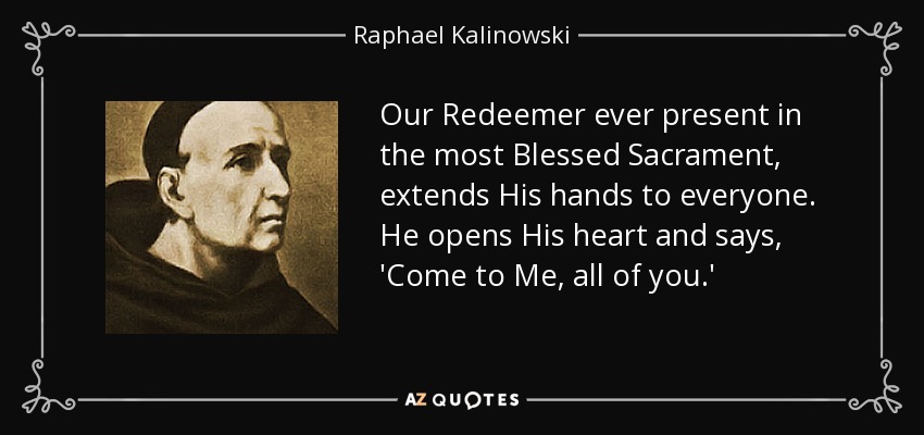 Our Redeemer ever present in the most Blessed Sacrament, extends His hands to everyone. He opens His heart and says, 'Come to Me, all of you.' - Raphael Kalinowski