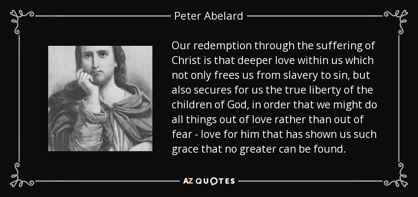 Our redemption through the suffering of Christ is that deeper love within us which not only frees us from slavery to sin, but also secures for us the true liberty of the children of God, in order that we might do all things out of love rather than out of fear - love for him that has shown us such grace that no greater can be found. - Peter Abelard