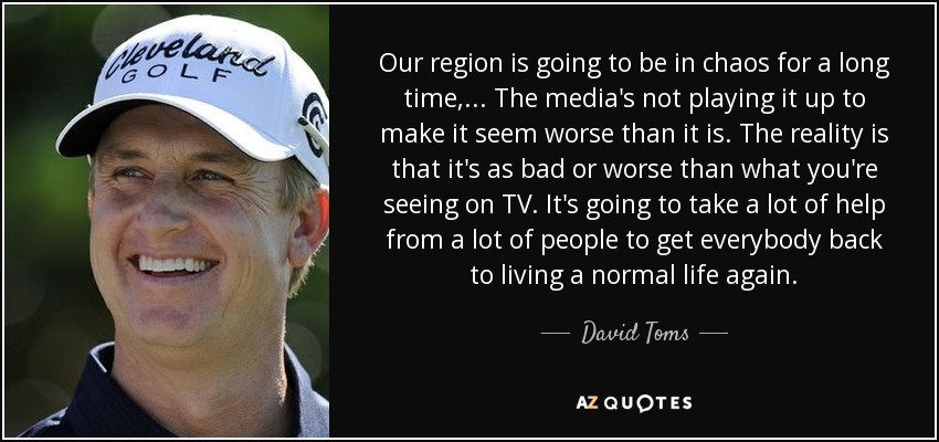 Our region is going to be in chaos for a long time, ... The media's not playing it up to make it seem worse than it is. The reality is that it's as bad or worse than what you're seeing on TV. It's going to take a lot of help from a lot of people to get everybody back to living a normal life again. - David Toms