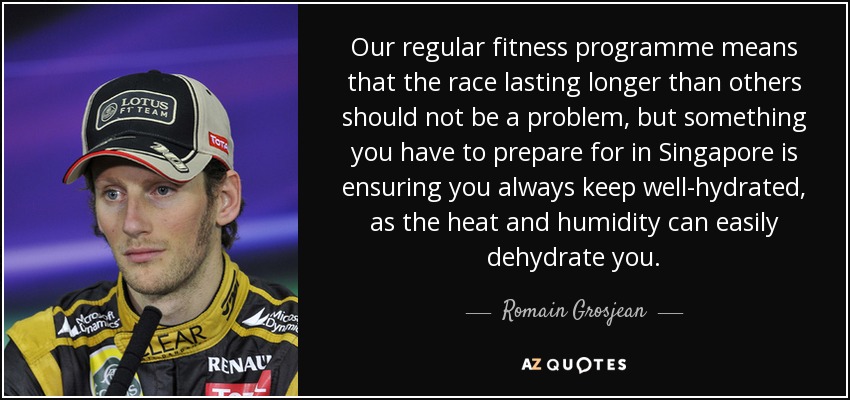Our regular fitness programme means that the race lasting longer than others should not be a problem, but something you have to prepare for in Singapore is ensuring you always keep well-hydrated, as the heat and humidity can easily dehydrate you. - Romain Grosjean