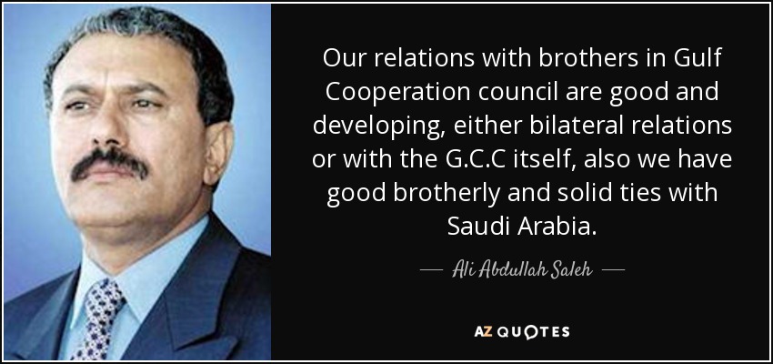 Our relations with brothers in Gulf Cooperation council are good and developing, either bilateral relations or with the G.C.C itself, also we have good brotherly and solid ties with Saudi Arabia. - Ali Abdullah Saleh