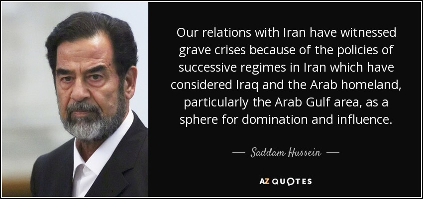 Our relations with Iran have witnessed grave crises because of the policies of successive regimes in Iran which have considered Iraq and the Arab homeland, particularly the Arab Gulf area, as a sphere for domination and influence. - Saddam Hussein