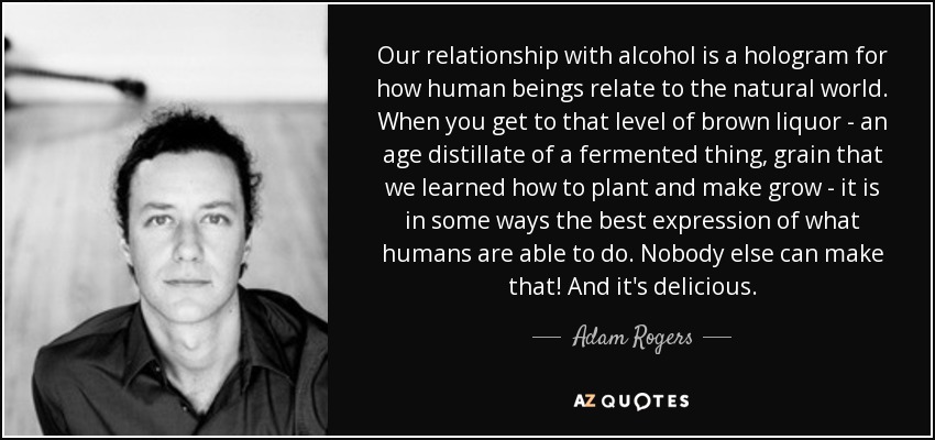 Our relationship with alcohol is a hologram for how human beings relate to the natural world. When you get to that level of brown liquor - an age distillate of a fermented thing, grain that we learned how to plant and make grow - it is in some ways the best expression of what humans are able to do. Nobody else can make that! And it's delicious. - Adam Rogers