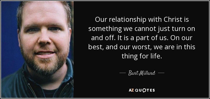 Our relationship with Christ is something we cannot just turn on and off. It is a part of us. On our best, and our worst, we are in this thing for life. - Bart Millard