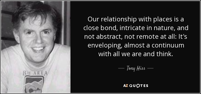 Our relationship with places is a close bond, intricate in nature, and not abstract, not remote at all: It's enveloping, almost a continuum with all we are and think. - Tony Hiss