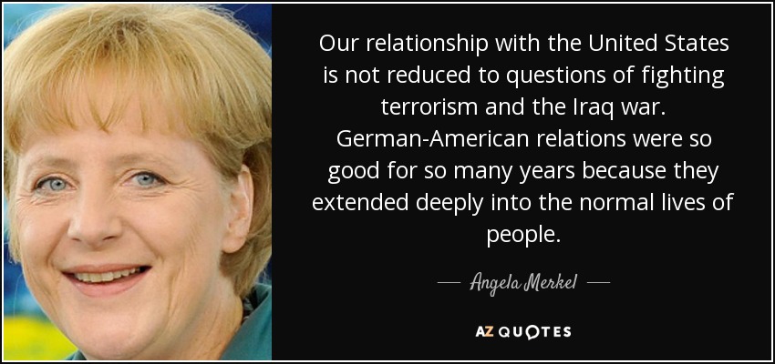 Our relationship with the United States is not reduced to questions of fighting terrorism and the Iraq war. German-American relations were so good for so many years because they extended deeply into the normal lives of people. - Angela Merkel