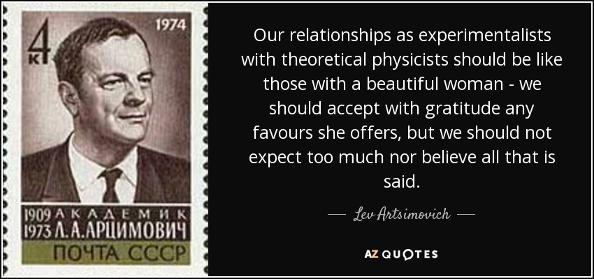 Our relationships as experimentalists with theoretical physicists should be like those with a beautiful woman - we should accept with gratitude any favours she offers, but we should not expect too much nor believe all that is said. - Lev Artsimovich
