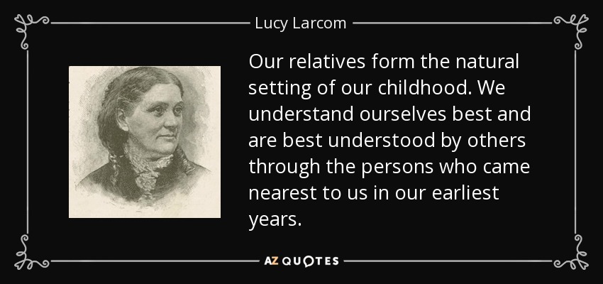 Our relatives form the natural setting of our childhood. We understand ourselves best and are best understood by others through the persons who came nearest to us in our earliest years. - Lucy Larcom