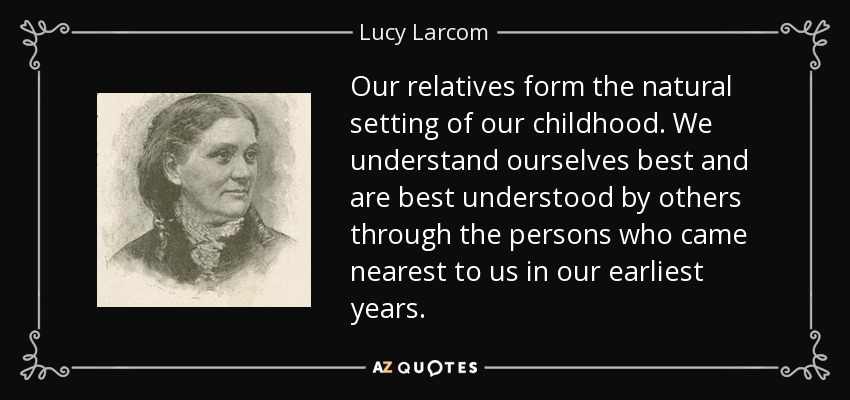 Our relatives form the natural setting of our childhood. We understand ourselves best and are best understood by others through the persons who came nearest to us in our earliest years. - Lucy Larcom