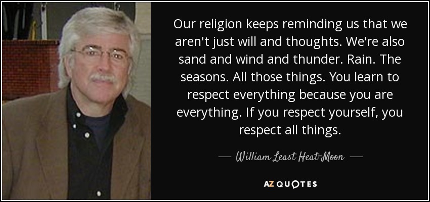 Our religion keeps reminding us that we aren't just will and thoughts. We're also sand and wind and thunder. Rain. The seasons. All those things. You learn to respect everything because you are everything. If you respect yourself, you respect all things. - William Least Heat-Moon