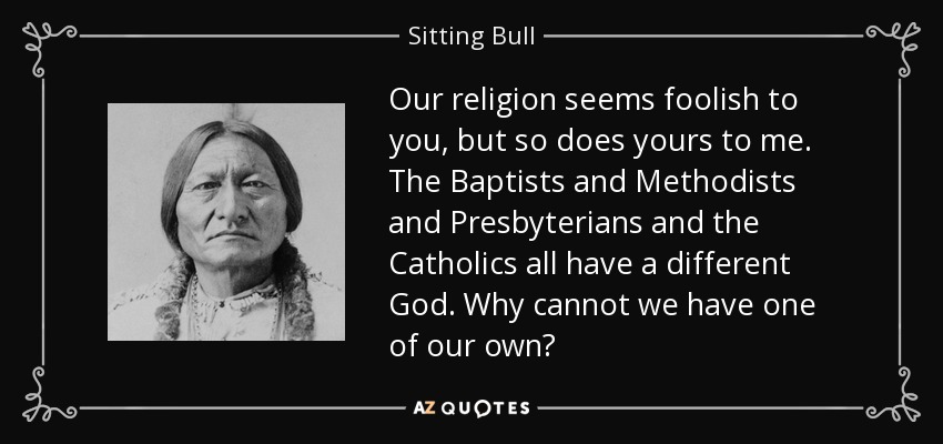 Our religion seems foolish to you, but so does yours to me. The Baptists and Methodists and Presbyterians and the Catholics all have a different God. Why cannot we have one of our own? - Sitting Bull