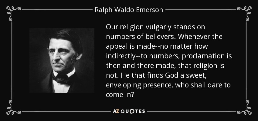 Our religion vulgarly stands on numbers of believers. Whenever the appeal is made--no matter how indirectly--to numbers, proclamation is then and there made, that religion is not. He that finds God a sweet, enveloping presence, who shall dare to come in? - Ralph Waldo Emerson