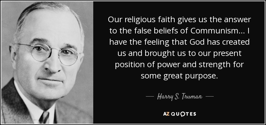 Our religious faith gives us the answer to the false beliefs of Communism... I have the feeling that God has created us and brought us to our present position of power and strength for some great purpose. - Harry S. Truman
