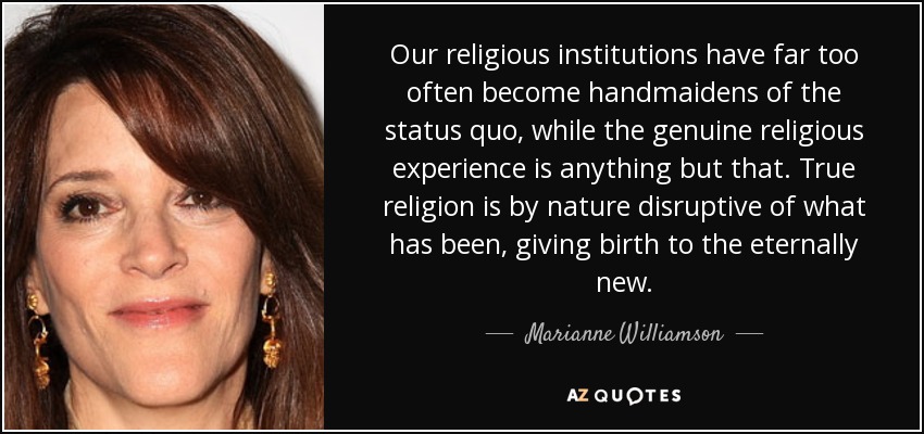 Our religious institutions have far too often become handmaidens of the status quo, while the genuine religious experience is anything but that. True religion is by nature disruptive of what has been, giving birth to the eternally new. - Marianne Williamson