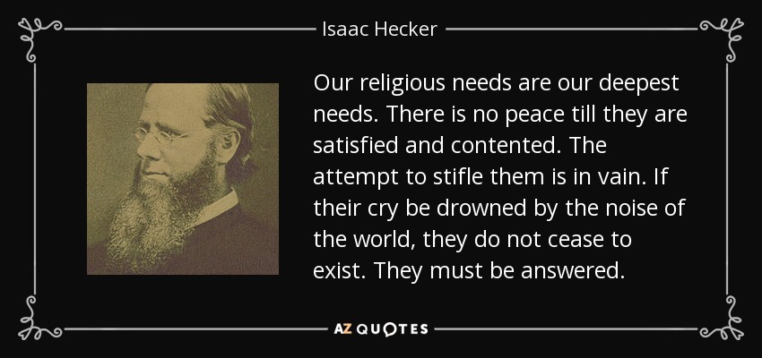 Our religious needs are our deepest needs. There is no peace till they are satisfied and contented. The attempt to stifle them is in vain. If their cry be drowned by the noise of the world, they do not cease to exist. They must be answered. - Isaac Hecker