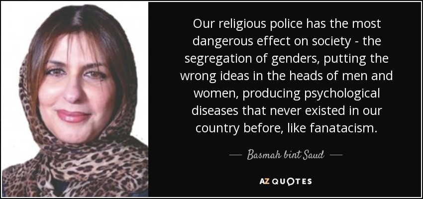 Our religious police has the most dangerous effect on society - the segregation of genders, putting the wrong ideas in the heads of men and women, producing psychological diseases that never existed in our country before, like fanatacism. - Basmah bint Saud