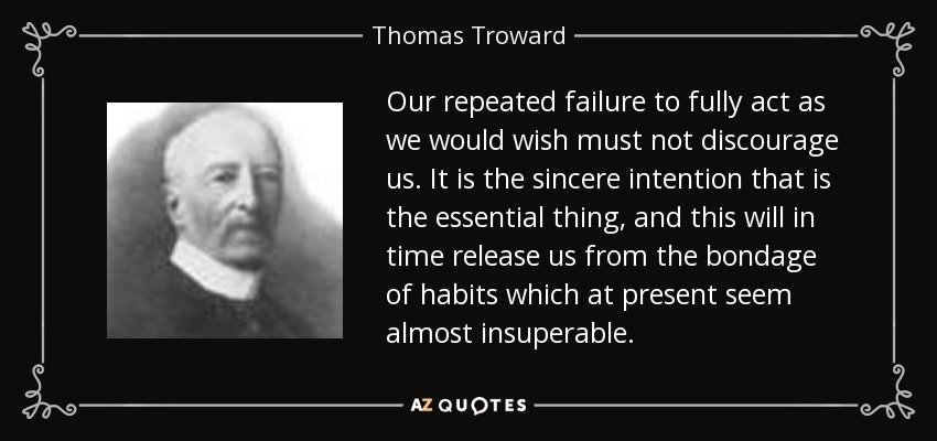 Our repeated failure to fully act as we would wish must not discourage us. It is the sincere intention that is the essential thing, and this will in time release us from the bondage of habits which at present seem almost insuperable. - Thomas Troward