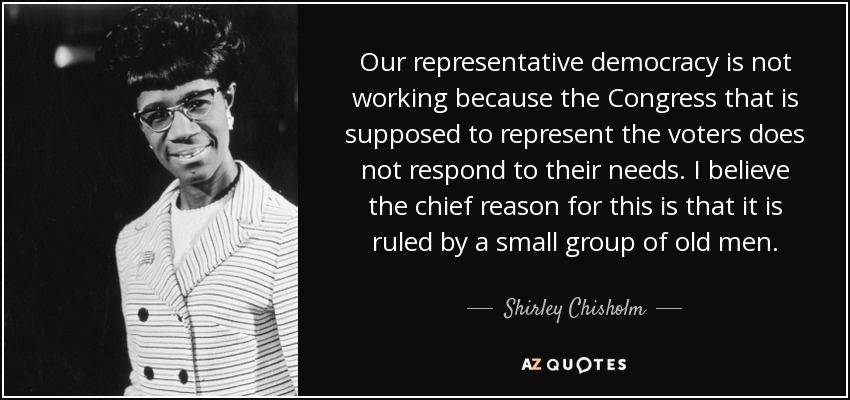 Our representative democracy is not working because the Congress that is supposed to represent the voters does not respond to their needs. I believe the chief reason for this is that it is ruled by a small group of old men. - Shirley Chisholm