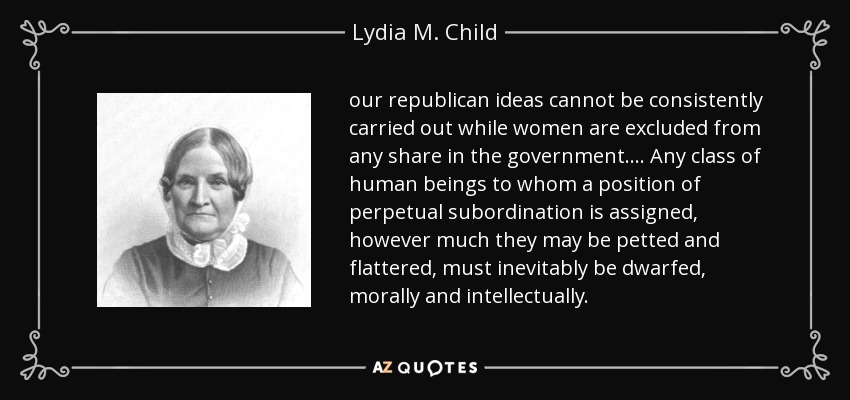 our republican ideas cannot be consistently carried out while women are excluded from any share in the government. ... Any class of human beings to whom a position of perpetual subordination is assigned, however much they may be petted and flattered, must inevitably be dwarfed, morally and intellectually. - Lydia M. Child