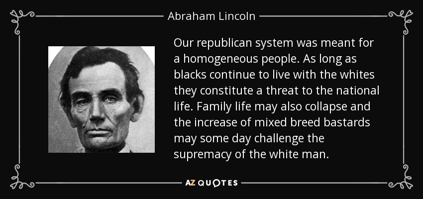 Our republican system was meant for a homogeneous people. As long as blacks continue to live with the whites they constitute a threat to the national life. Family life may also collapse and the increase of mixed breed bastards may some day challenge the supremacy of the white man. - Abraham Lincoln