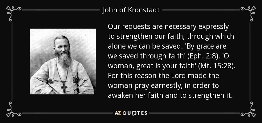 Our requests are necessary expressly to strengthen our faith, through which alone we can be saved. 'By grace are we saved through faith' (Eph. 2:8). 'O woman, great is your faith' (Mt. 15:28). For this reason the Lord made the woman pray earnestly, in order to awaken her faith and to strengthen it. - John of Kronstadt