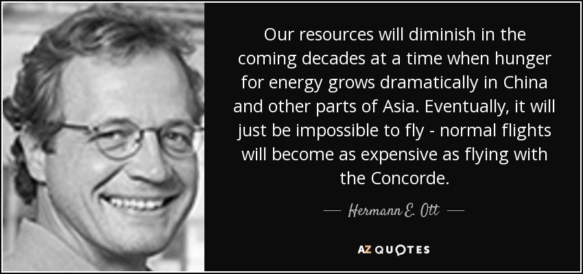 Our resources will diminish in the coming decades at a time when hunger for energy grows dramatically in China and other parts of Asia. Eventually, it will just be impossible to fly - normal flights will become as expensive as flying with the Concorde. - Hermann E. Ott