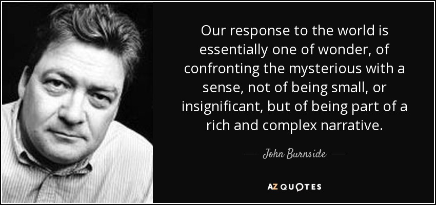 Our response to the world is essentially one of wonder, of confronting the mysterious with a sense, not of being small, or insignificant, but of being part of a rich and complex narrative. - John Burnside