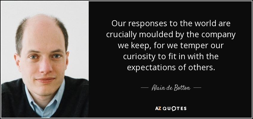 Our responses to the world are crucially moulded by the company we keep, for we temper our curiosity to fit in with the expectations of others. - Alain de Botton