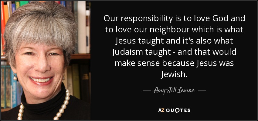 Our responsibility is to love God and to love our neighbour which is what Jesus taught and it's also what Judaism taught - and that would make sense because Jesus was Jewish. - Amy-Jill Levine