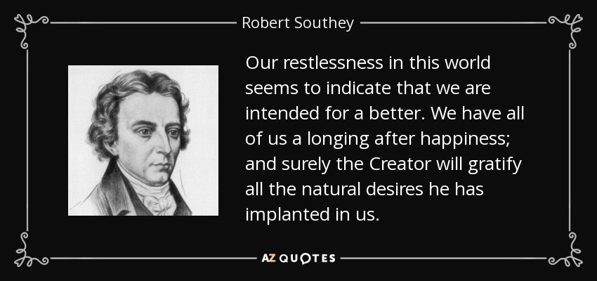 Our restlessness in this world seems to indicate that we are intended for a better. We have all of us a longing after happiness; and surely the Creator will gratify all the natural desires he has implanted in us. - Robert Southey