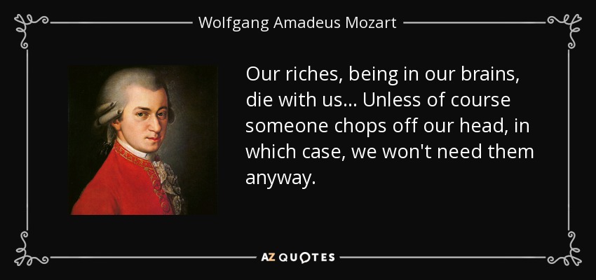 Our riches, being in our brains, die with us... Unless of course someone chops off our head, in which case, we won't need them anyway. - Wolfgang Amadeus Mozart