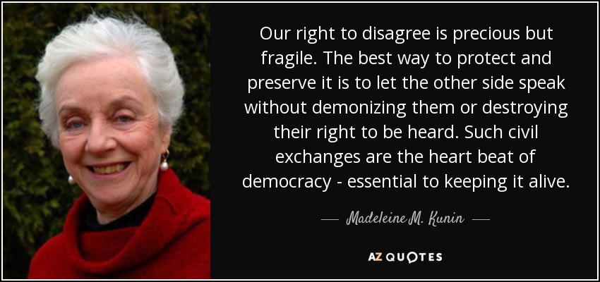 Our right to disagree is precious but fragile. The best way to protect and preserve it is to let the other side speak without demonizing them or destroying their right to be heard. Such civil exchanges are the heart beat of democracy - essential to keeping it alive. - Madeleine M. Kunin