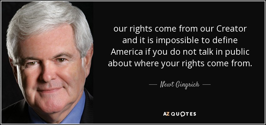 our rights come from our Creator and it is impossible to define America if you do not talk in public about where your rights come from. - Newt Gingrich