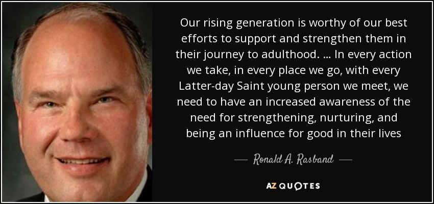 Our rising generation is worthy of our best efforts to support and strengthen them in their journey to adulthood. … In every action we take, in every place we go, with every Latter-day Saint young person we meet, we need to have an increased awareness of the need for strengthening, nurturing, and being an influence for good in their lives - Ronald A. Rasband