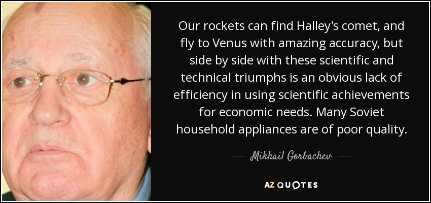 Our rockets can find Halley's comet, and fly to Venus with amazing accuracy, but side by side with these scientific and technical triumphs is an obvious lack of efficiency in using scientific achievements for economic needs. Many Soviet household appliances are of poor quality. - Mikhail Gorbachev