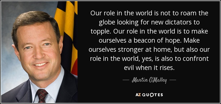 Our role in the world is not to roam the globe looking for new dictators to topple. Our role in the world is to make ourselves a beacon of hope. Make ourselves stronger at home, but also our role in the world, yes, is also to confront evil when it rises. - Martin O'Malley