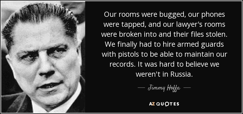 Our rooms were bugged, our phones were tapped, and our lawyer's rooms were broken into and their files stolen. We finally had to hire armed guards with pistols to be able to maintain our records. It was hard to believe we weren't in Russia. - Jimmy Hoffa