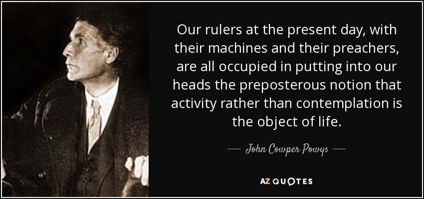 Our rulers at the present day, with their machines and their preachers, are all occupied in putting into our heads the preposterous notion that activity rather than contemplation is the object of life. - John Cowper Powys