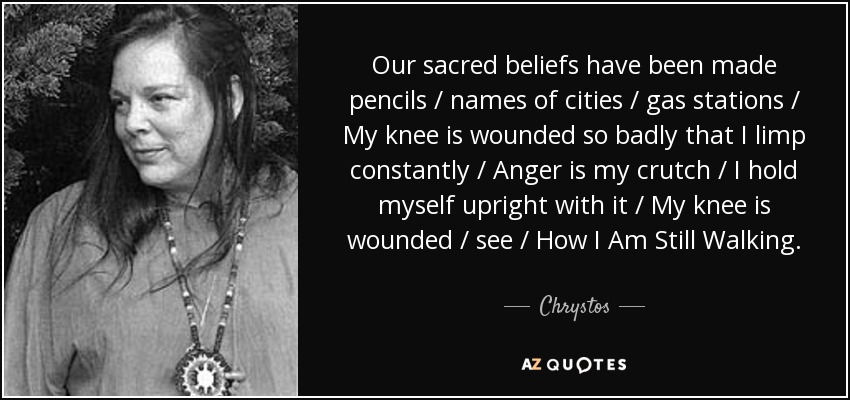 Our sacred beliefs have been made pencils / names of cities / gas stations / My knee is wounded so badly that I limp constantly / Anger is my crutch / I hold myself upright with it / My knee is wounded / see / How I Am Still Walking. - Chrystos