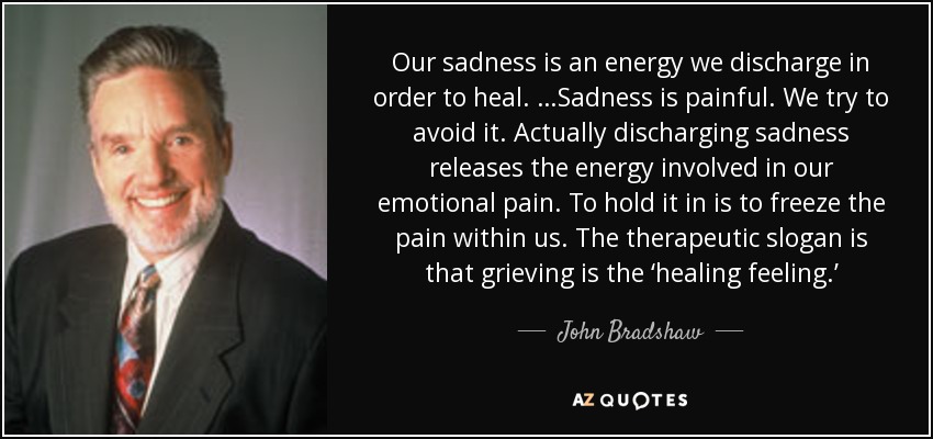 Our sadness is an energy we discharge in order to heal. …Sadness is painful. We try to avoid it. Actually discharging sadness releases the energy involved in our emotional pain. To hold it in is to freeze the pain within us. The therapeutic slogan is that grieving is the ‘healing feeling.’ - John Bradshaw