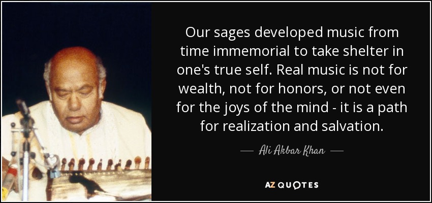 Our sages developed music from time immemorial to take shelter in one's true self. Real music is not for wealth, not for honors, or not even for the joys of the mind - it is a path for realization and salvation. - Ali Akbar Khan