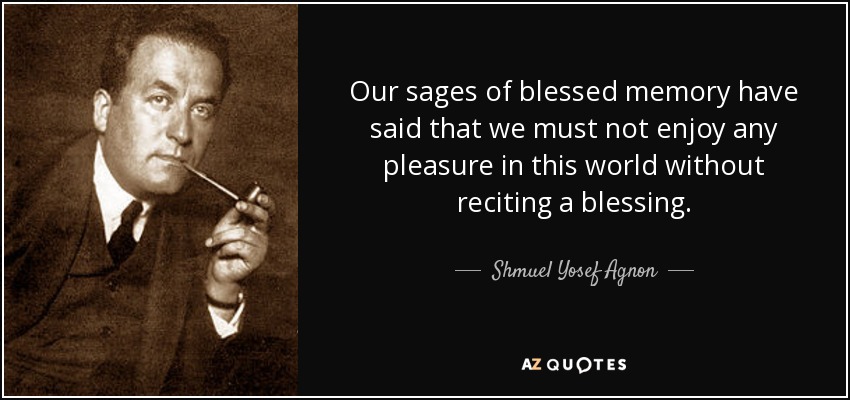Our sages of blessed memory have said that we must not enjoy any pleasure in this world without reciting a blessing. - Shmuel Yosef Agnon
