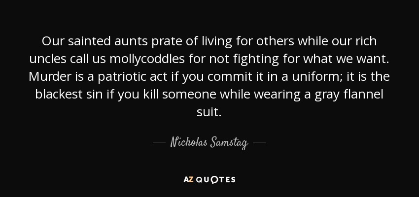 Our sainted aunts prate of living for others while our rich uncles call us mollycoddles for not fighting for what we want. Murder is a patriotic act if you commit it in a uniform; it is the blackest sin if you kill someone while wearing a gray flannel suit. - Nicholas Samstag